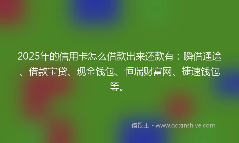 2025年的信用卡怎么借款出来还款有：瞬借通途、借款宝贷、现金钱包、恒瑞财富网、捷速钱包等。