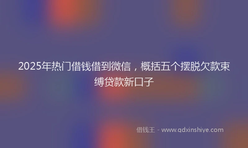 2025年热门借钱借到微信，概括五个摆脱欠款束缚贷款新口子