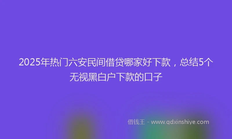 2025年热门六安民间借贷哪家好下款，总结5个无视黑白户下款的口子
