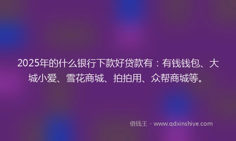 2025年的什么银行下款好贷款有：有钱钱包、大城小爱、雪花商城、拍拍用、众帮商城等。