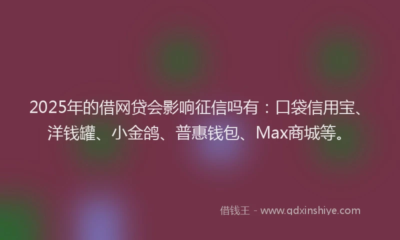 2025年的借网贷会影响征信吗有：口袋信用宝、洋钱罐、小金鸽、普惠钱包、Max商城等。