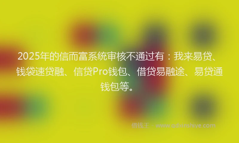 2025年的信而富系统审核不通过有：我来易贷、钱袋速贷融、信贷Pro钱包、借贷易融途、易贷通钱包等。