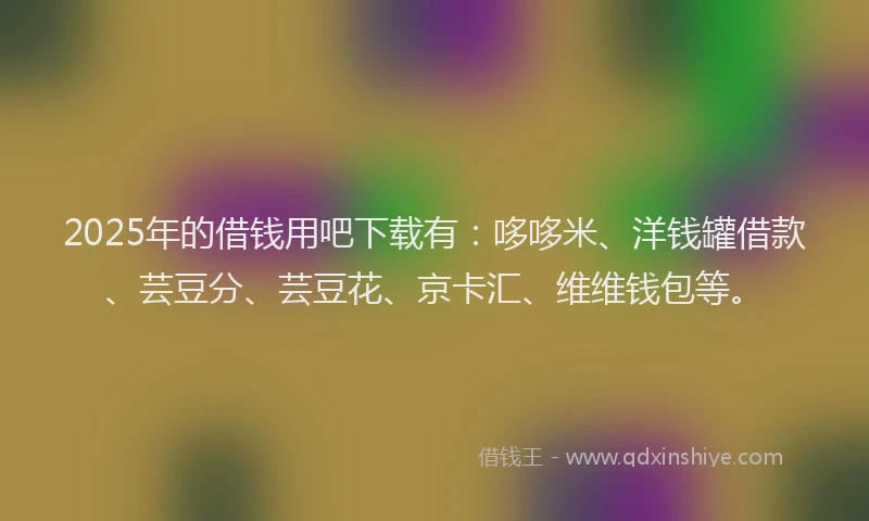 2025年的借钱用吧下载有：哆哆米、洋钱罐借款、芸豆分、芸豆花、京卡汇、维维钱包等。