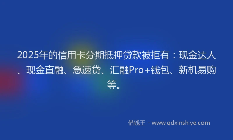 2025年的信用卡分期抵押贷款被拒有：现金达人、现金直融、急速贷、汇融Pro+钱包、新机易购等。