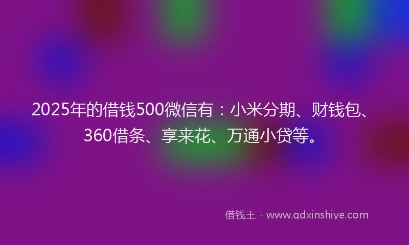 2025年的借钱500微信有：小米分期、财钱包、360借条、享来花、万通小贷等。