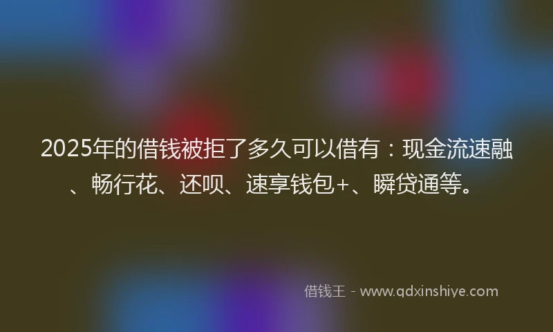 2025年的借钱被拒了多久可以借有：现金流速融、畅行花、还呗、速享钱包+、瞬贷通等。