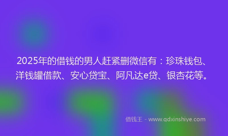 2025年的借钱的男人赶紧删微信有：珍珠钱包、洋钱罐借款、安心贷宝、阿凡达e贷、银杏花等。