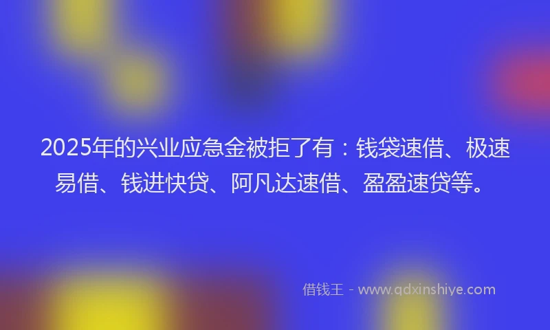 2025年的兴业应急金被拒了有：钱袋速借、极速易借、钱进快贷、阿凡达速借、盈盈速贷等。