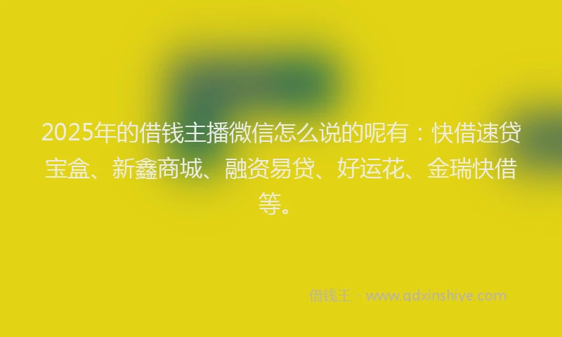2025年的借钱主播微信怎么说的呢有：快借速贷宝盒、新鑫商城、融资易贷、好运花、金瑞快借等。