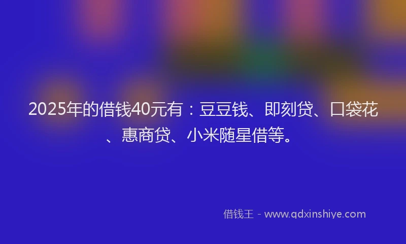 2025年的借钱40元有：豆豆钱、即刻贷、口袋花、惠商贷、小米随星借等。