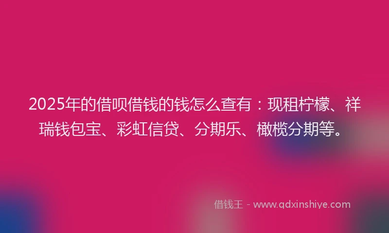 2025年的借呗借钱的钱怎么查有：现租柠檬、祥瑞钱包宝、彩虹信贷、分期乐、橄榄分期等。