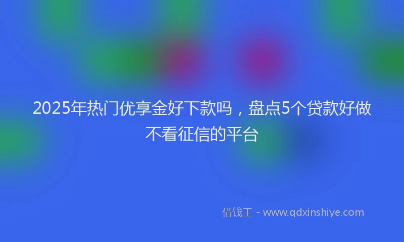 2025年热门优享金好下款吗，盘点5个贷款好做不看征信的平台