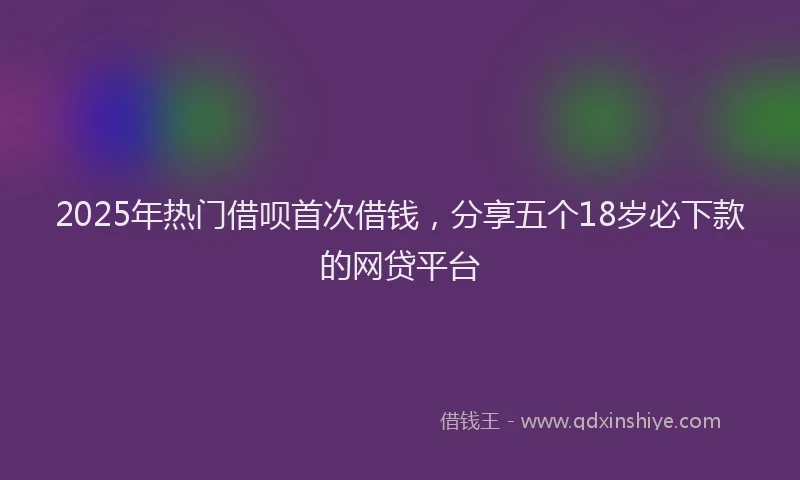 2025年热门借呗首次借钱，分享五个18岁必下款的网贷平台