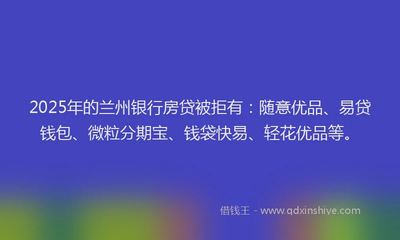 2025年的兰州银行房贷被拒有：随意优品、易贷钱包、微粒分期宝、钱袋快易、轻花优品等。