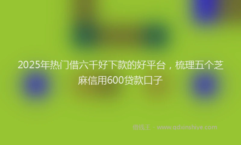 2025年热门借六千好下款的好平台，梳理五个芝麻信用600贷款口子