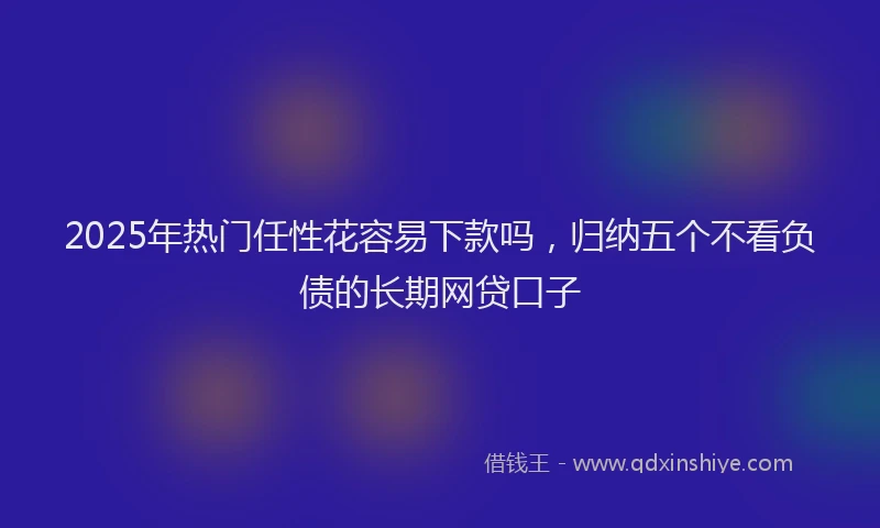 2025年热门任性花容易下款吗，归纳五个不看负债的长期网贷口子