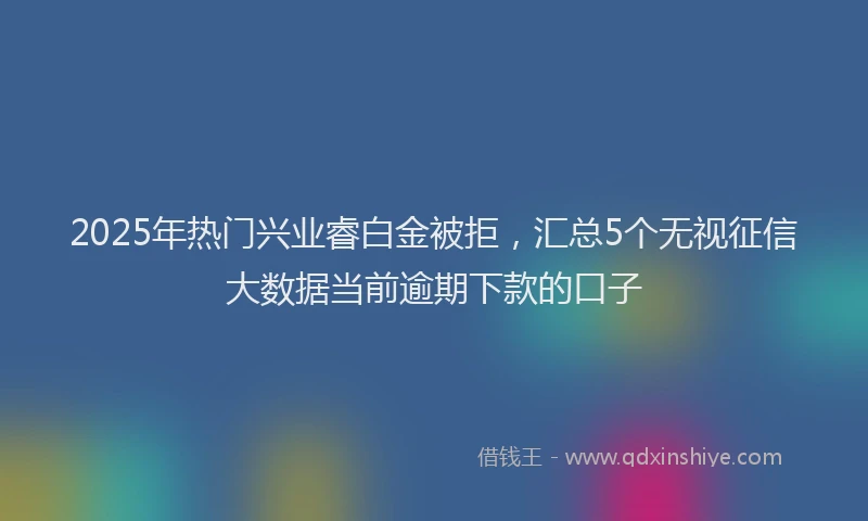 2025年热门兴业睿白金被拒，汇总5个无视征信大数据当前逾期下款的口子