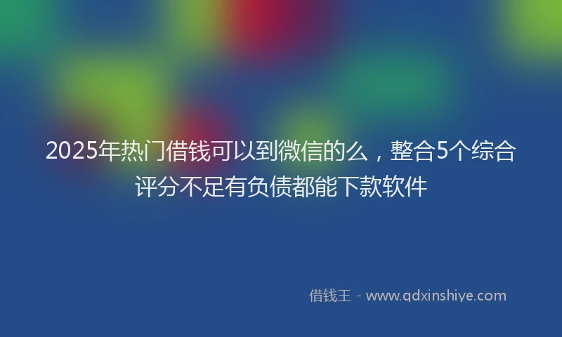 2025年热门借钱可以到微信的么，整合5个综合评分不足有负债都能下款软件