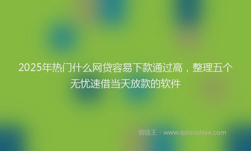 2025年热门什么网贷容易下款通过高，整理五个无忧速借当天放款的软件