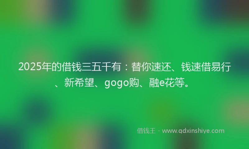 2025年的借钱三五千有：替你速还、钱速借易行、新希望、gogo购、融e花等。