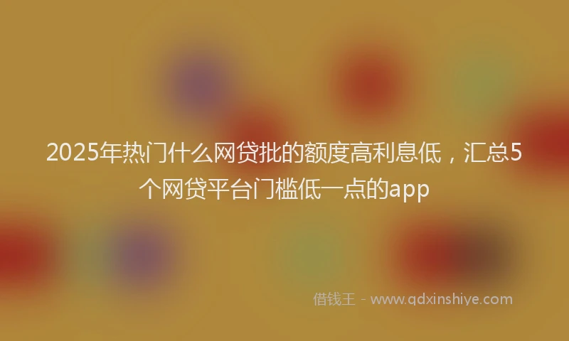 2025年热门什么网贷批的额度高利息低，汇总5个网贷平台门槛低一点的app