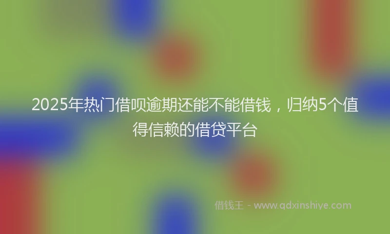 2025年热门借呗逾期还能不能借钱，归纳5个值得信赖的借贷平台