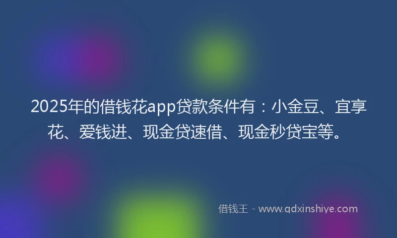 2025年的借钱花app贷款条件有：小金豆、宜享花、爱钱进、现金贷速借、现金秒贷宝等。