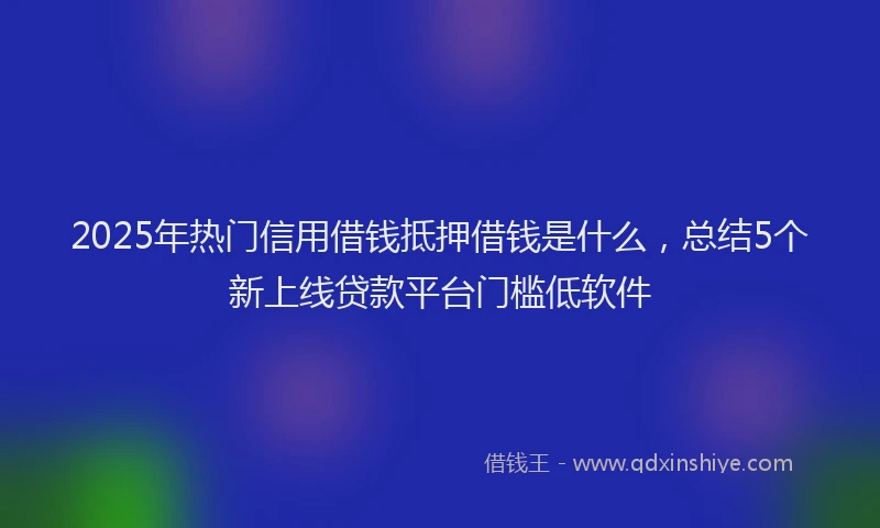 2025年热门信用借钱抵押借钱是什么，总结5个新上线贷款平台门槛低软件