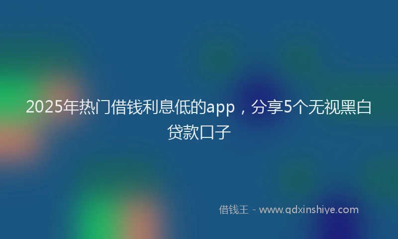 2025年热门借钱利息低的app，分享5个无视黑白贷款口子