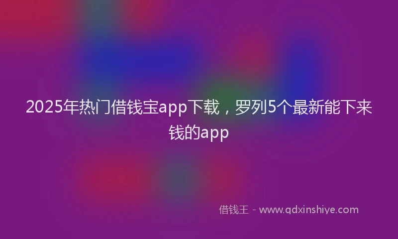 2025年热门借钱宝app下载，罗列5个最新能下来钱的app