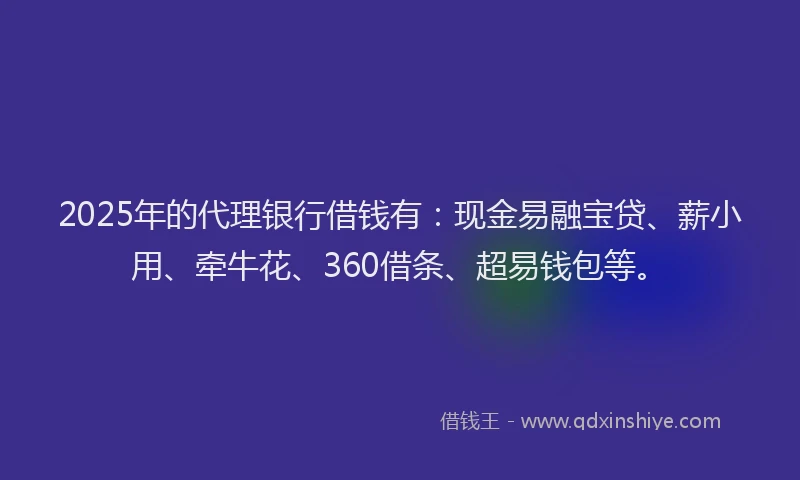 2025年的代理银行借钱有：现金易融宝贷、薪小用、牵牛花、360借条、超易钱包等。