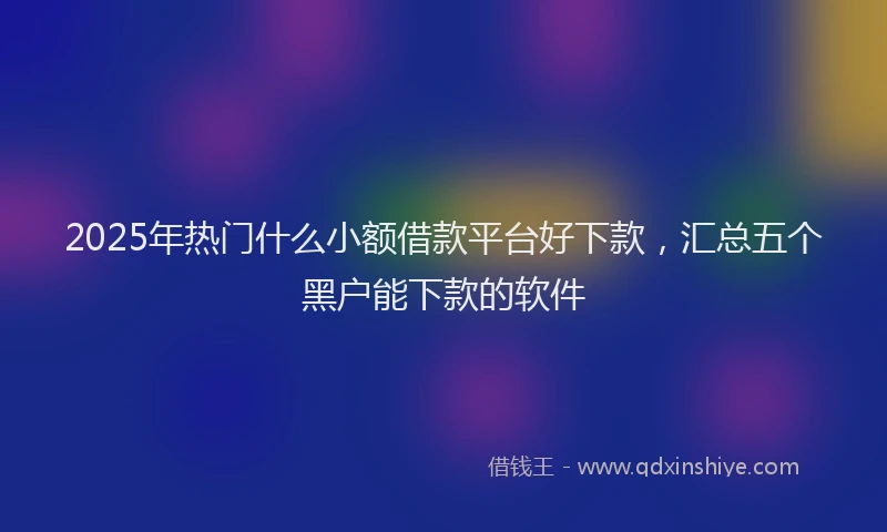 2025年热门什么小额借款平台好下款，汇总五个黑户能下款的软件
