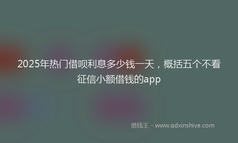 2025年热门借呗利息多少钱一天，概括五个不看征信小额借钱的app
