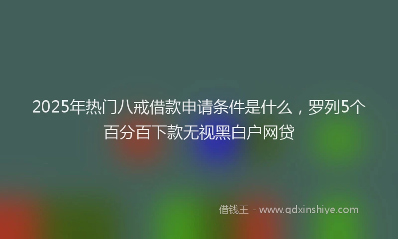 2025年热门八戒借款申请条件是什么，罗列5个百分百下款无视黑白户网贷