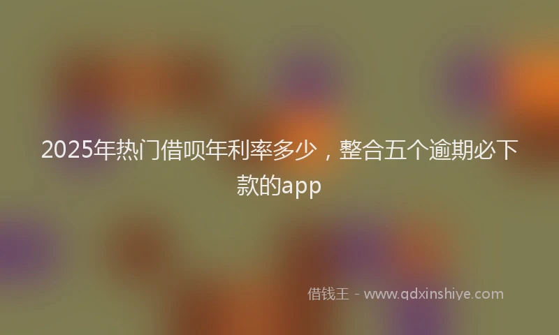 2025年热门借呗年利率多少，整合五个逾期必下款的app