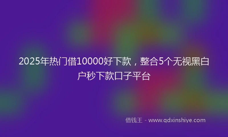 2025年热门借10000好下款，整合5个无视黑白户秒下款口子平台