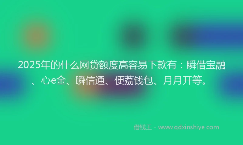 2025年的什么网贷额度高容易下款有：瞬借宝融、心e金、瞬信通、便荔钱包、月月开等。