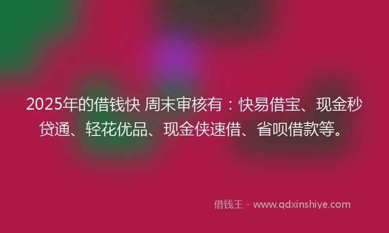 2025年的借钱快 周末审核有：快易借宝、现金秒贷通、轻花优品、现金侠速借、省呗借款等。