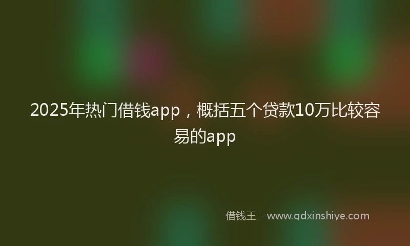 2025年热门借钱app，概括五个贷款10万比较容易的app