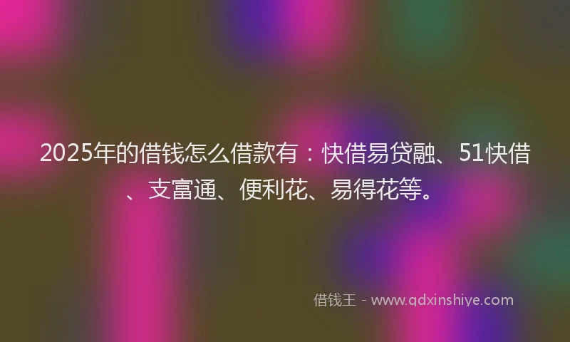 2025年的借钱怎么借款有：快借易贷融、51快借、支富通、便利花、易得花等。