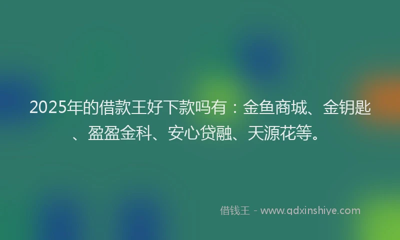 2025年的借款王好下款吗有：金鱼商城、金钥匙、盈盈金科、安心贷融、天源花等。