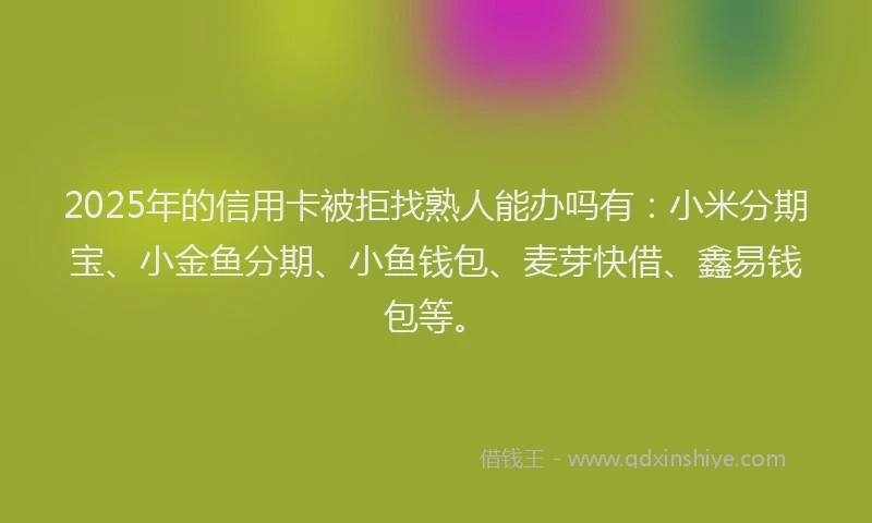 2025年的信用卡被拒找熟人能办吗有：小米分期宝、小金鱼分期、小鱼钱包、麦芽快借、鑫易钱包等。
