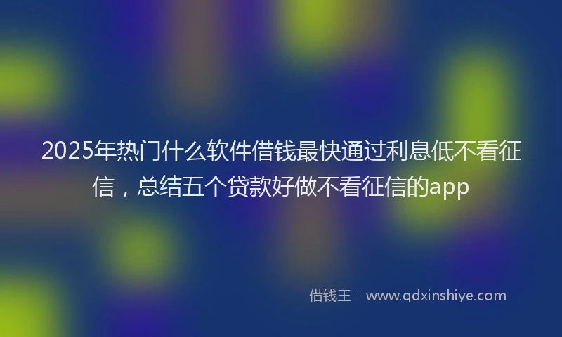 2025年热门什么软件借钱最快通过利息低不看征信，总结五个贷款好做不看征信的app