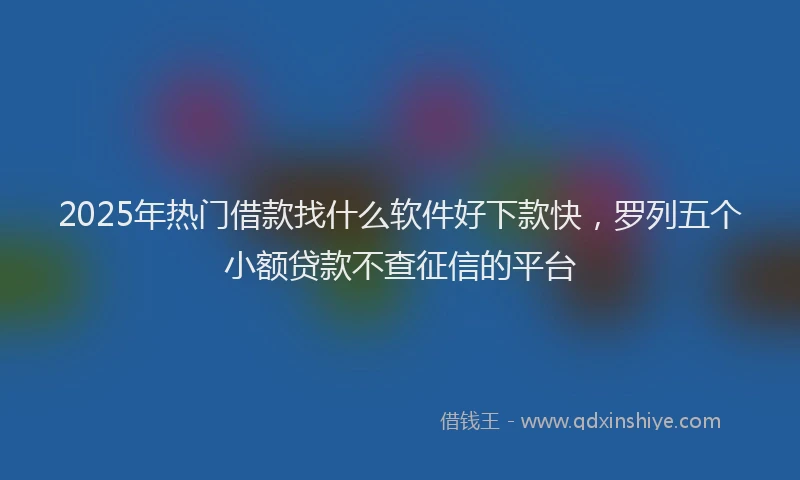 2025年热门借款找什么软件好下款快，罗列五个小额贷款不查征信的平台
