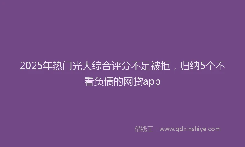 2025年热门光大综合评分不足被拒，归纳5个不看负债的网贷app