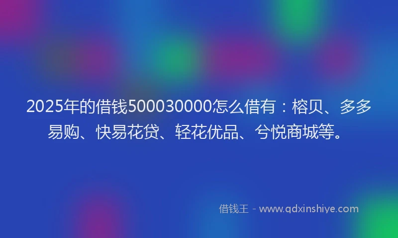 2025年的借钱500030000怎么借有:榕贝、多多易购、快易花贷、轻花优品、兮悦商城等。