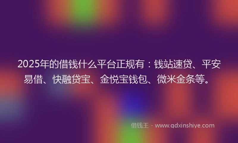 2025年的借钱什么平台正规有：钱站速贷、平安易借、快融贷宝、金悦宝钱包、微米金条等。
