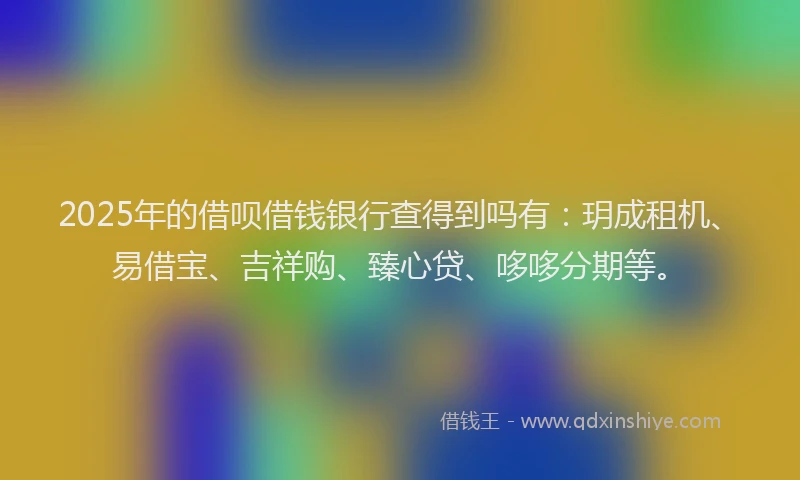 2025年的借呗借钱银行查得到吗有：玥成租机、易借宝、吉祥购、臻心贷、哆哆分期等。