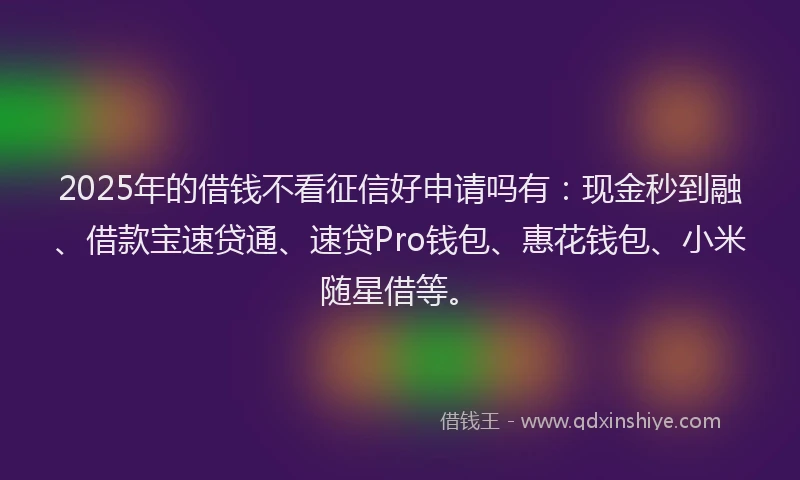 2025年的借钱不看征信好申请吗有：现金秒到融、借款宝速贷通、速贷Pro钱包、惠花钱包、小米随星借等。