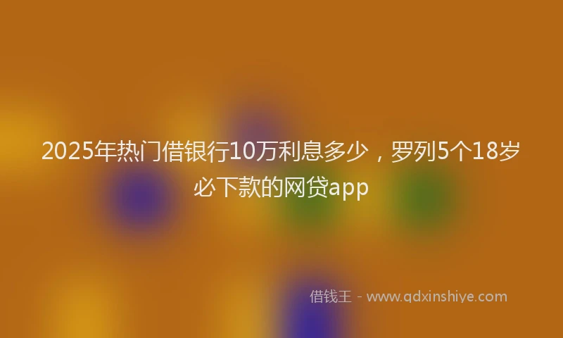 2025年热门借银行10万利息多少，罗列5个18岁必下款的网贷app